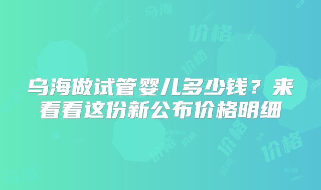 乌海做试管婴儿多少钱？来看看这份新公布价格明细