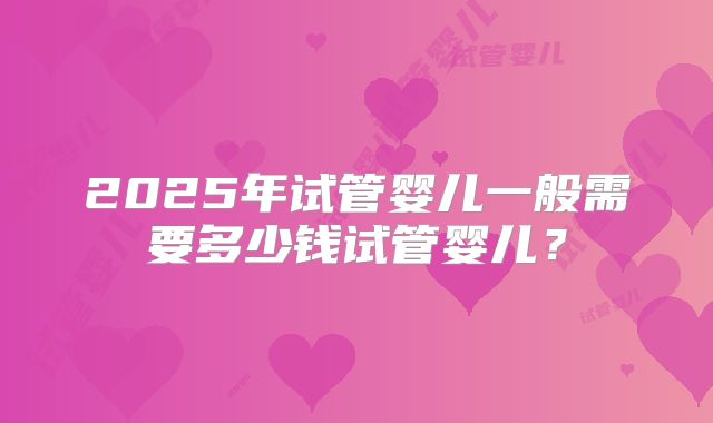 2025年试管婴儿一般需要多少钱试管婴儿？