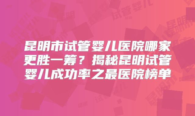 昆明市试管婴儿医院哪家更胜一筹？揭秘昆明试管婴儿成功率之最医院榜单
