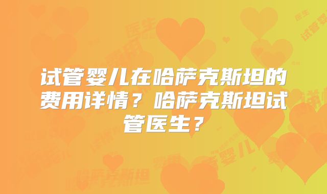 试管婴儿在哈萨克斯坦的费用详情？哈萨克斯坦试管医生？