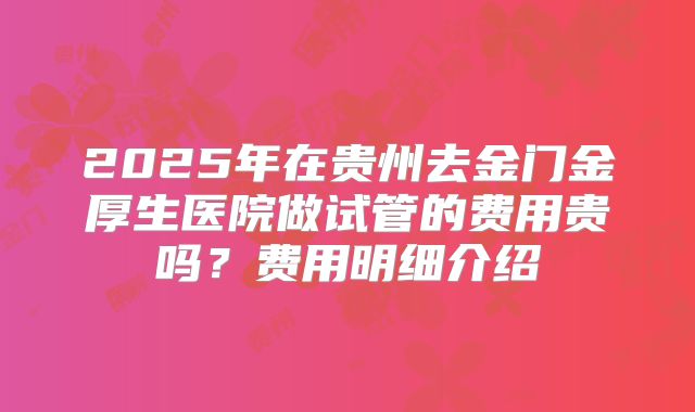 2025年在贵州去金门金厚生医院做试管的费用贵吗?费用明细介绍
