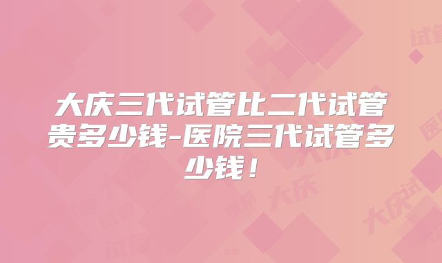 大庆三代试管比二代试管贵多少钱-医院三代试管多少钱!