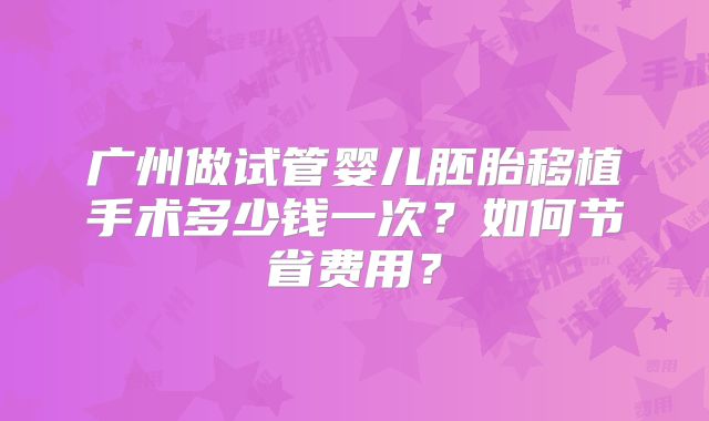广州做试管婴儿胚胎移植手术多少钱一次？如何节省费用？