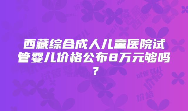 西藏综合成人儿童医院试管婴儿价格公布8万元够吗？