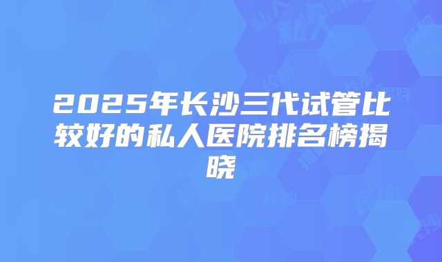 2025年长沙三代试管比较好的私人医院排名榜揭晓