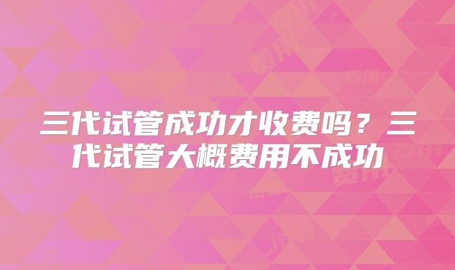 三代试管成功才收费吗?三代试管大概费用不成功