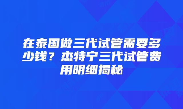 在泰国做三代试管需要多少钱？杰特宁三代试管费用明细揭秘