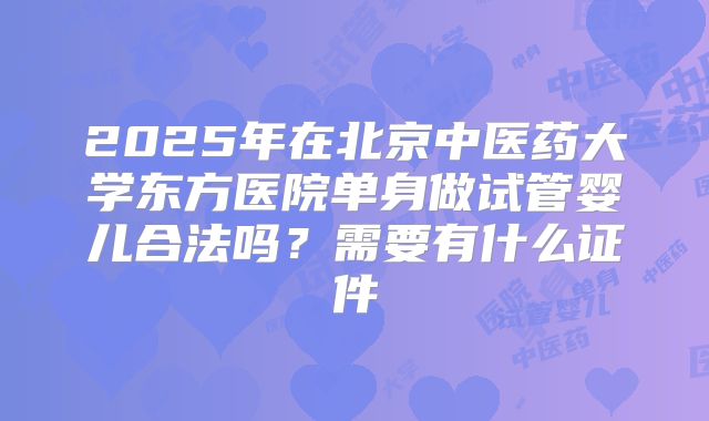 2025年在北京中医药大学东方医院单身做试管婴儿合法吗？需要有什么证件