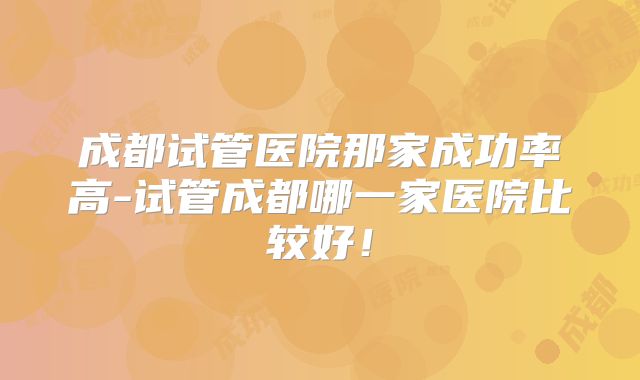 成都试管医院那家成功率高-试管成都哪一家医院比较好!