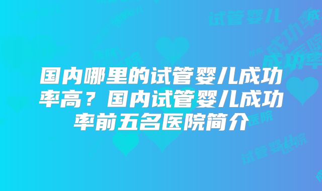 国内哪里的试管婴儿成功率高？国内试管婴儿成功率前五名医院简介