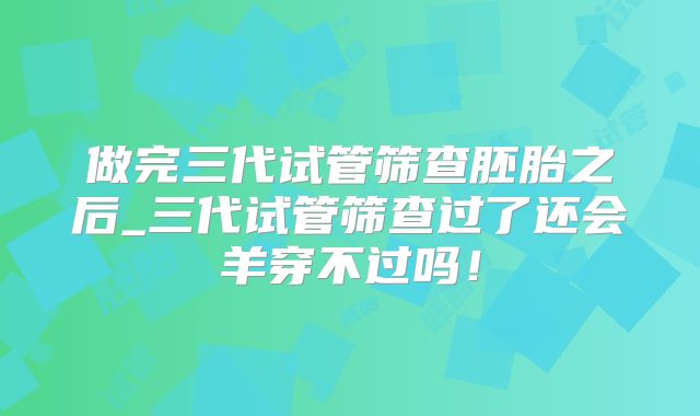 做完三代试管筛查胚胎之后_三代试管筛查过了还会羊穿不过吗！