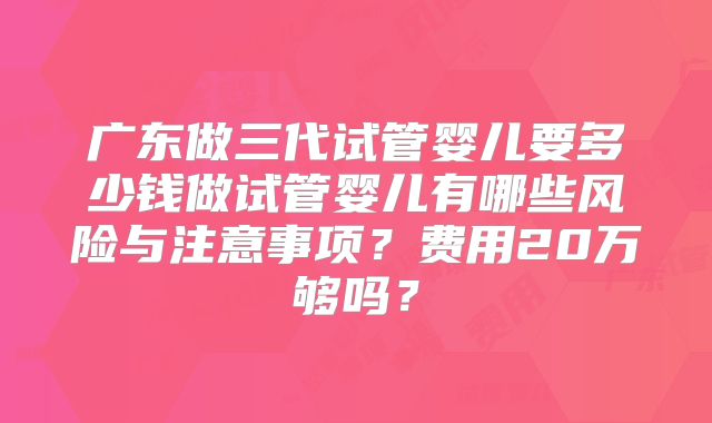 广东做三代试管婴儿要多少钱做试管婴儿有哪些风险与注意事项？费用20万够吗？