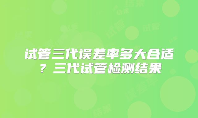 试管三代误差率多大合适？三代试管检测结果