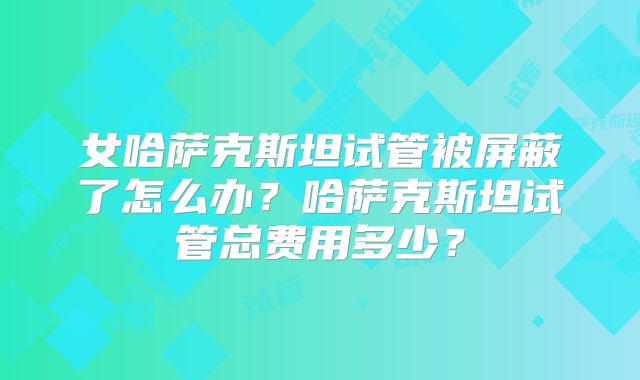 女哈萨克斯坦试管被屏蔽了怎么办?哈萨克斯坦试管总费用多少?
