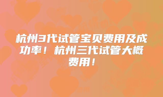 杭州3代试管宝贝费用及成功率！杭州三代试管大概费用！