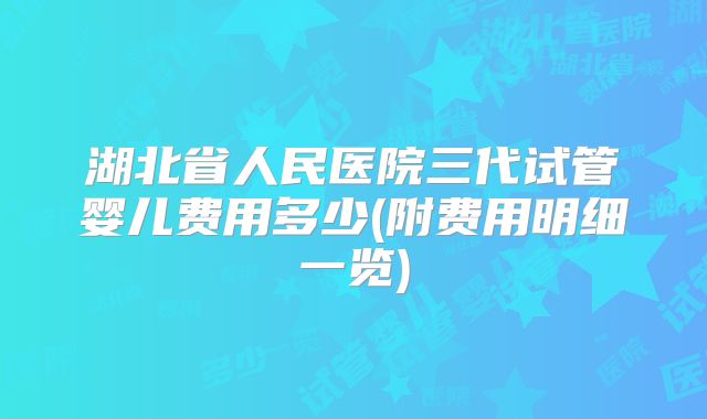 湖北省人民医院三代试管婴儿费用多少(附费用明细一览)