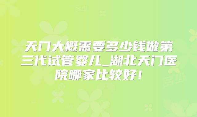 天门大概需要多少钱做第三代试管婴儿_湖北天门医院哪家比较好!