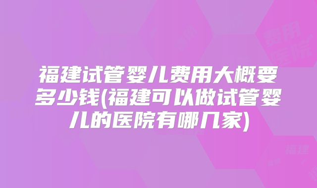 福建试管婴儿费用大概要多少钱(福建可以做试管婴儿的医院有哪几家)