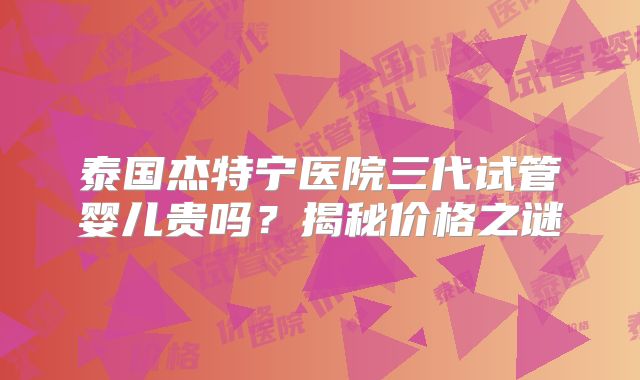 泰国杰特宁医院三代试管婴儿贵吗？揭秘价格之谜