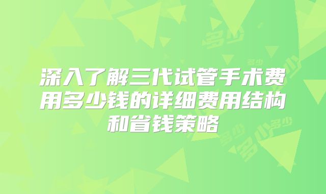 深入了解三代试管手术费用多少钱的详细费用结构和省钱策略