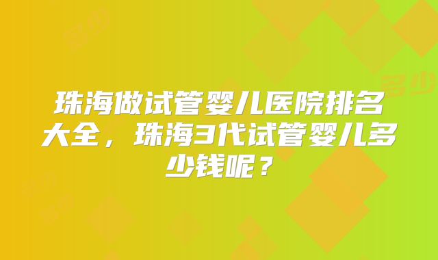 珠海做试管婴儿医院排名大全,珠海3代试管婴儿多少钱呢?
