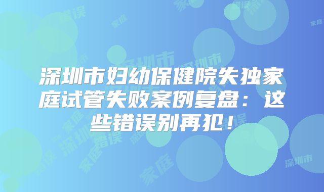 深圳市妇幼保健院失独家庭试管失败案例复盘:这些错误别再犯!