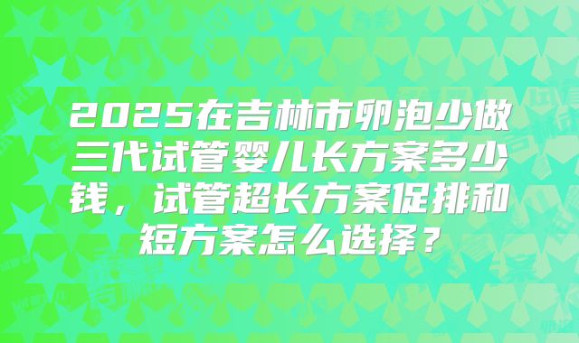 2025在吉林市卵泡少做三代试管婴儿长方案多少钱,试管超长方案促排和短方案怎么选择?