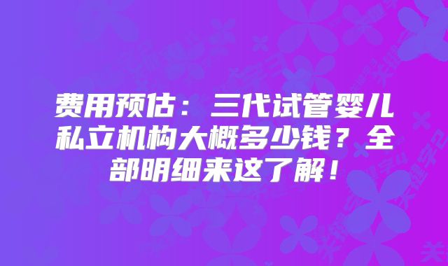 费用预估：三代试管婴儿私立机构大概多少钱？全部明细来这了解！