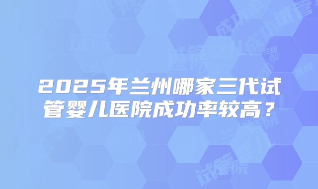 2025年兰州哪家三代试管婴儿医院成功率较高？
