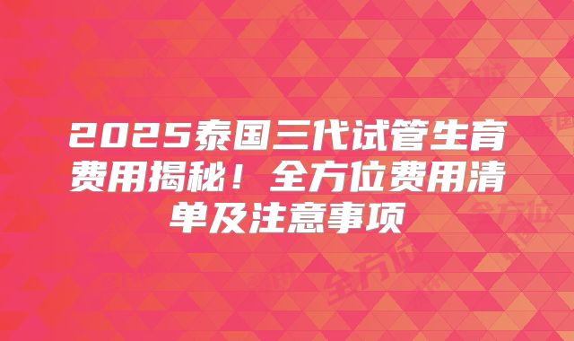 2025泰国三代试管生育费用揭秘！全方位费用清单及注意事项