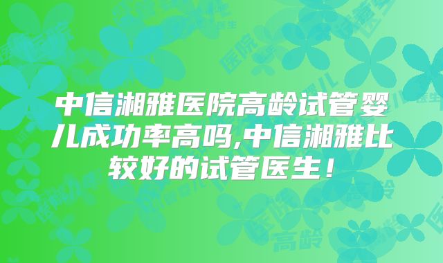 中信湘雅医院高龄试管婴儿成功率高吗,中信湘雅比较好的试管医生!