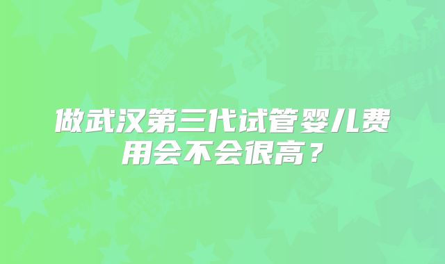 做武汉第三代试管婴儿费用会不会很高?