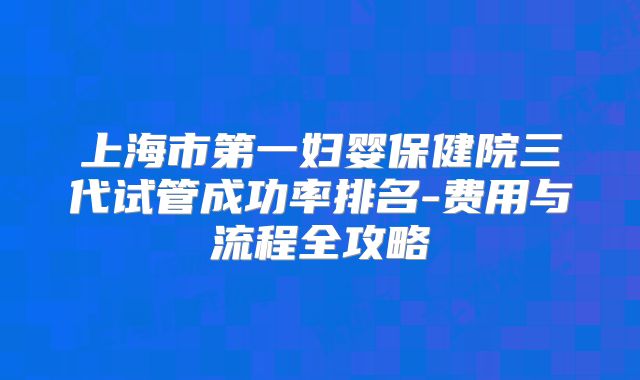 上海市第一妇婴保健院三代试管成功率排名-费用与流程全攻略