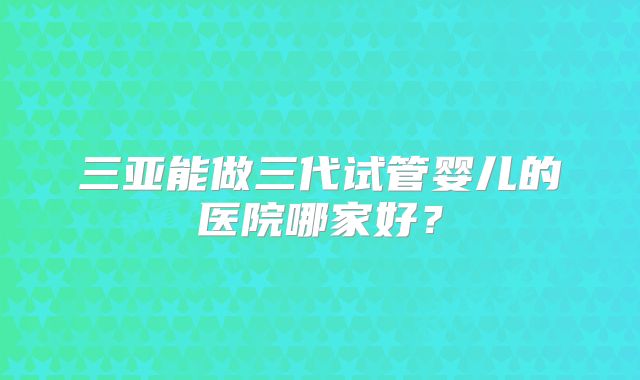 三亚能做三代试管婴儿的医院哪家好?
