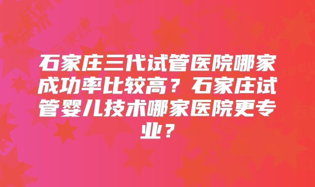 石家庄三代试管医院哪家成功率比较高？石家庄试管婴儿技术哪家医院更专业？