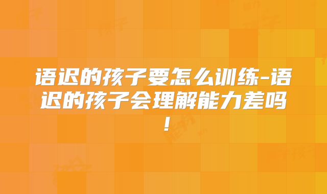 语迟的孩子要怎么训练-语迟的孩子会理解能力差吗！