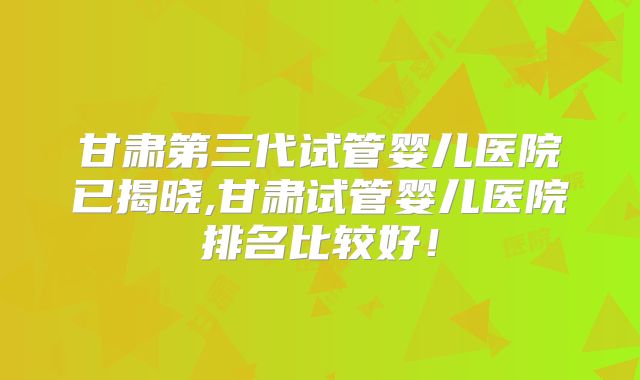 甘肃第三代试管婴儿医院已揭晓,甘肃试管婴儿医院排名比较好！