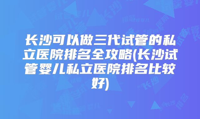 长沙可以做三代试管的私立医院排名全攻略(长沙试管婴儿私立医院排名比较好)