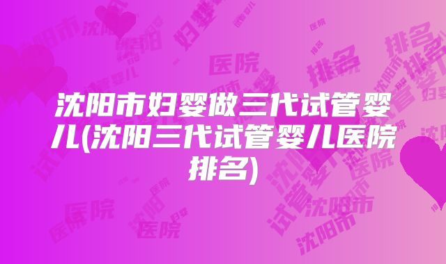 沈阳市妇婴做三代试管婴儿(沈阳三代试管婴儿医院排名)