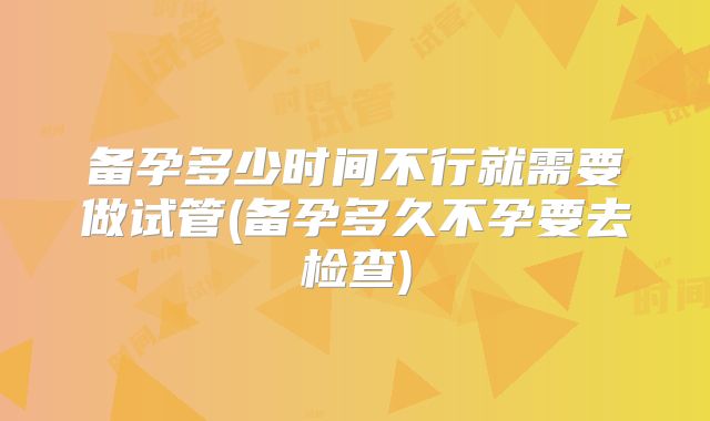备孕多少时间不行就需要做试管(备孕多久不孕要去检查)