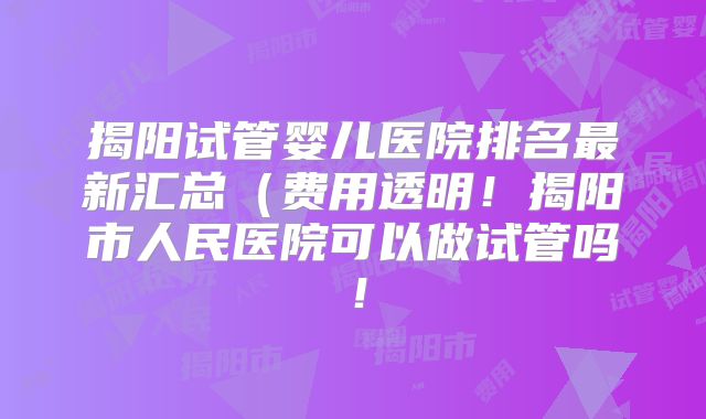 揭阳试管婴儿医院排名最新汇总（费用透明！揭阳市人民医院可以做试管吗！