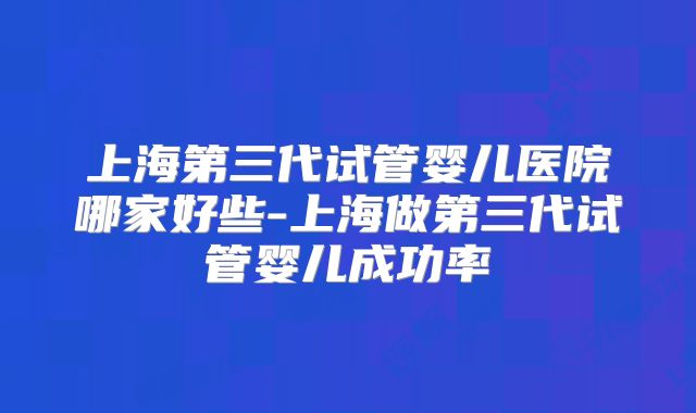 上海第三代试管婴儿医院哪家好些-上海做第三代试管婴儿成功率