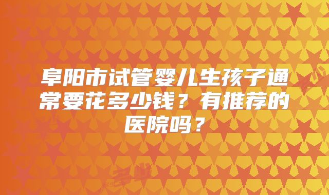 阜阳市试管婴儿生孩子通常要花多少钱？有推荐的医院吗？