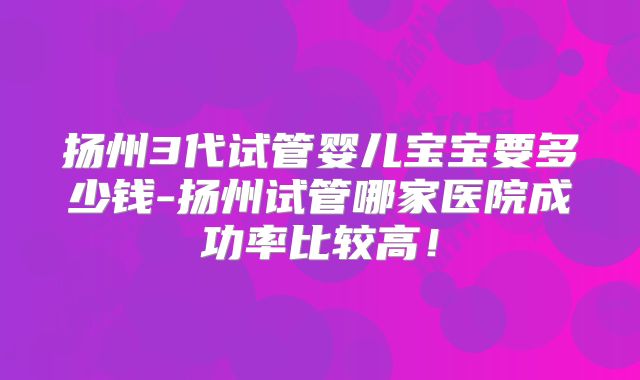 扬州3代试管婴儿宝宝要多少钱-扬州试管哪家医院成功率比较高!