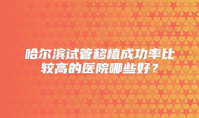 哈尔滨试管移植成功率比较高的医院哪些好？