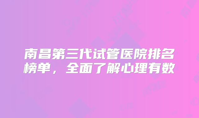 南昌第三代试管医院排名榜单，全面了解心理有数