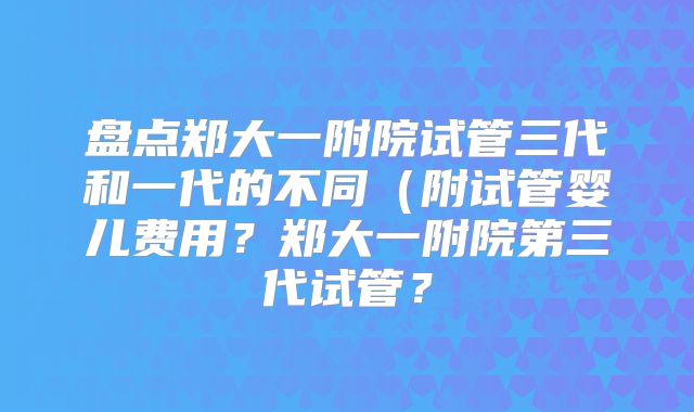 盘点郑大一附院试管三代和一代的不同（附试管婴儿费用？郑大一附院第三代试管？