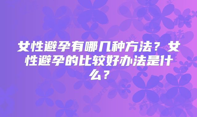 女性避孕有哪几种方法？女性避孕的比较好办法是什么？