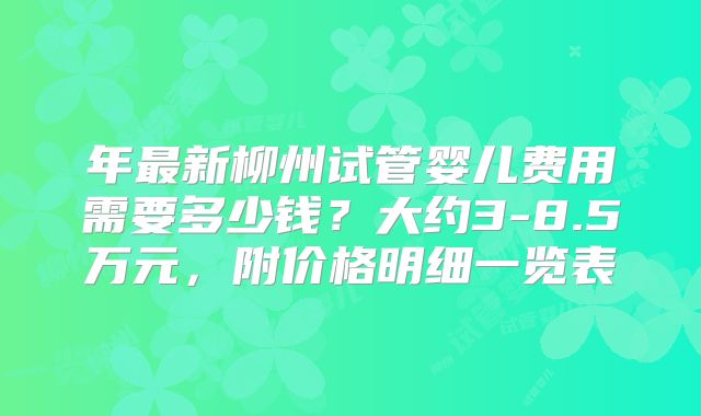 年最新柳州试管婴儿费用需要多少钱？大约3-8.5万元，附价格明细一览表