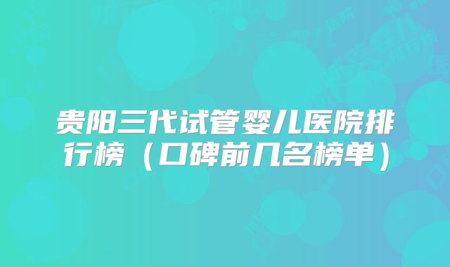 贵阳三代试管婴儿医院排行榜(口碑前几名榜单)